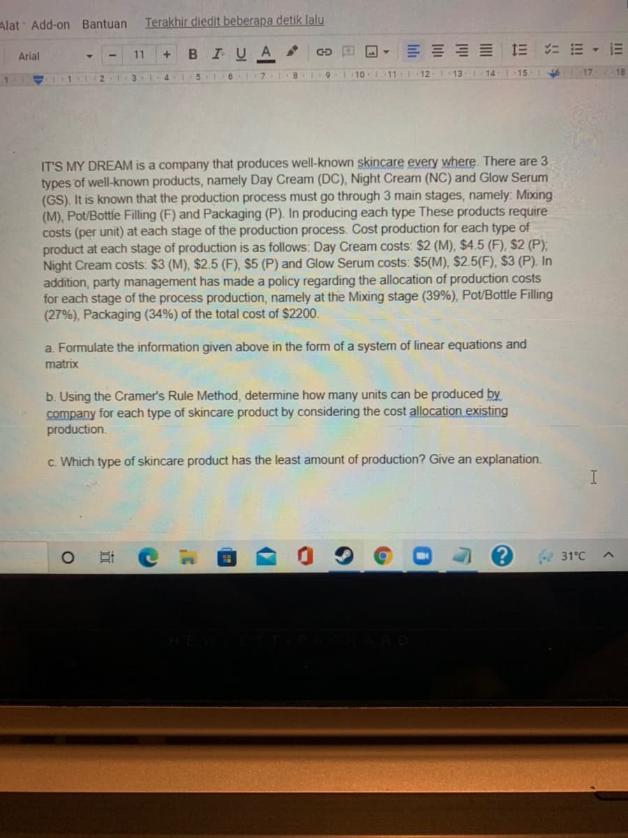 Alat Add-on Bantuan
Terakhir diedit beberapa detik lalu
三 三
ニ 三,三
Arial
11
BIU
131
5 6 1 71
8. 1
1. 10 1
111
12
13
14
17
18
IT'S MY DREAM is a company that produces well-known skincare every where. There are 3
types of well-known products, namely Day Cream (DC), Night Cream (NC) and Glow Serum
(GS). It is known that the production process must go through 3 main stages, namely: Mixing
(M), Pot/Bottle Filling (F) and Packaging (P). In producing each type These products require
costs (per unit) at each stage of the production process. Cost production for each type of
product at each stage of production is as follows: Day Cream costs: $2 (M), $4.5 (F), $2 (P),
Night Cream costs: $3 (M), $2.5 (F), $5 (P) and Glow Serum costs: $5(M), $2.5(F), $3 (P). In
addition, party management has made a policy regarding the allocation of production costs
for each stage of the process production, namely at the Mixing stage (39%), Pot/Bottle Filling
(27%), Packaging (34%) of the total cost of $2200.
a. Formulate the information given above in the form of a system of linear equations and
matrix
b. Using the Cramer's Rule Method, determine how many units can be produced by
company for each type of skincare product by considering the cost allocation existing
production.
c. Which type of skincare product has the least amount of production? Give an explanation.
31°C
近
