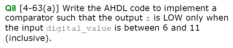 Q8 [4-63(a)] Write the AHDL code to implement a
comparator such that the output z is LOW only when
the input digital_value is between 6 and 11
(inclusive).
