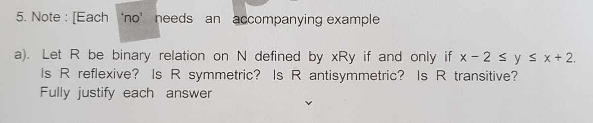 5. Note : [Each 'no' needs an accompanying example
a). Let R be binary relation on N defined by xRy if and only if x - 2 sy s x+ 2.
Is R reflexive? Is R symmetric? Is R antisymmetric? Is R transitive?
Fully justify each answer
