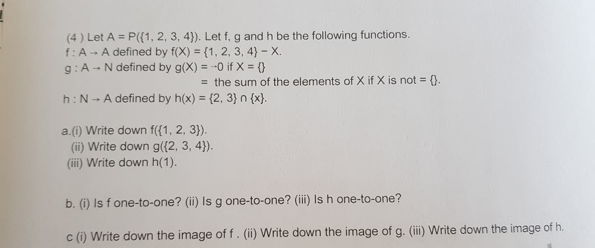 (4) Let A = P({1, 2, 3, 4}). Let f, g and h be the following functions.
f:A A defined by f(X) = {1, 2, 3, 4} - X.
g:A N defined by g(X) = -0 if X = {}
= the sum of the elements of X if X is not = {}.
h: N A defined by h(x) = {2, 3} n {x}.
%3D
a.(i) Write down f({1, 2, 3}).
(ii) Write down g({2, 3, 4}).
(iii) Write down h(1).
b. (i) Is f one-to-one? (ii) Is g one-to-one? (iii) Is h one-to-one?
c (i) Write down the image of f. (ii) Write down the image of g. (iii) Write down the image of h.
