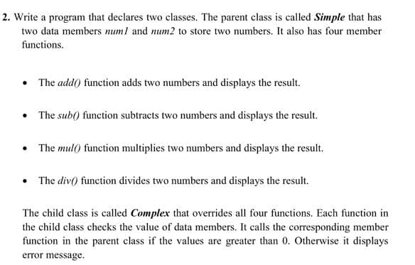 2. Write a program that declares two classes. The parent class is called Simple that has
two data members numl and num2 to store two numbers. It also has four member
functions.
• The add() function adds two numbers and displays the result.
• The sub() function subtracts two numbers and displays the result.
The mul() function multiplies two numbers and displays the result.
• The div() function divides two numbers and displays the result.
The child class is called Complex that overrides all four functions. Each function in
the child class checks the value of data members. It calls the corresponding member
function in the parent class if the values are greater than 0. Otherwise it displays
error message.
