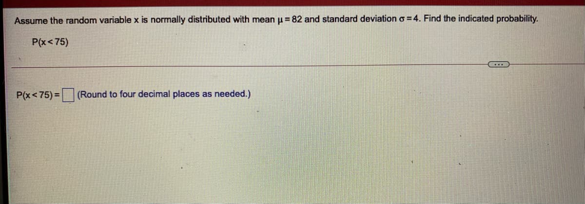 Assume the random variable x is normally distributed with mean u = 82 and standard deviation o =4. Find the indicated probability.
P(x<75)
P(x< 75) =
(Round to four decimal places as needed.)
