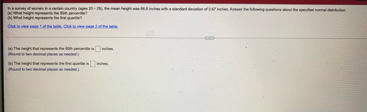 In a survey of women in a certain country (ages 20 - 29), the mean height was 66.8 inches with a standard deviation of 2.67 inches. Answer the following questions about the specified normal distribution.
(a) What height represents the 95th percentile?
(b) What height represents the first quartile?
Click to view page 1 of the table. Click to view page 2 of the table.
(a) The height that represents the 95th percentile is
(Round to two decimal places as needed.)
inches.
(b) The height that represents the first quartile is
(Round to two decimal places as needed.)
inches.
