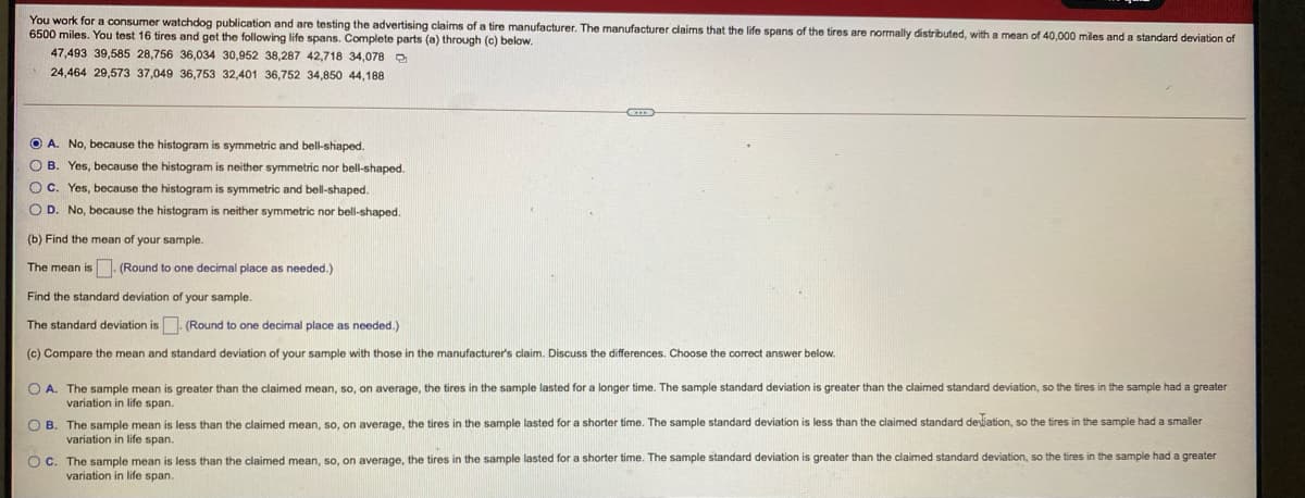 You work for a consumer watchdog publication and are testing the advertising claims of a tire manufacturer. The manufacturer claims that the life spans of the tires are normally distributed, with a mean of 40,000 miles and a standard deviation of
6500 miles. You test 16 tires and get the following life spans. Complete parts (a) through (c) below.
47,493 39,585 28,756 36,034 30,952 38,287 42,718 34,078
24,464 29,573 37,049 36,753 32,401 36,752 34,850 44,188
O A. No, because the histogram is symmetric and bell-shaped.
O B. Yes, because the histogram is neither symmetric nor bell-shaped.
OC. Yes, because the histogram is symmetric and bell-shaped.
O D. No, because the histogram is neither symmetric nor bell-shaped.
(b) Find the mean of your sample.
The mean is . (Round
one decimal place as needed.)
Find the standard deviation of your sample.
The standard deviation is. (Round to one decimal place as needed.)
(c) Compare the mean and standard deviation of your sample with those in the manufacturers claim. Discuss the differences. Choose the corect answer below.
O A. The sample mean is greater than the claimed mean, so, on average, the tires in the sample lasted for a longer time. The sample standard deviation is greater than the claimed standard deviation, so the tires in the sample had a greater
variation in life span.
O B. The sample mean is less than the claimed mean, so, on average, the tires in the sample lasted for a shorter time. The sample standard deviation is less than the claimed standard desijation, so the tires in the sample had a smaller
variation in life span.
The sample mean is less than the claimed mean, so, on average, the tires in the sample lasted for a shorter time. The sample standard deviation
variation in life span.
Oc.
greater than the claimed standard deviation, so the tires in the sample had a greater
