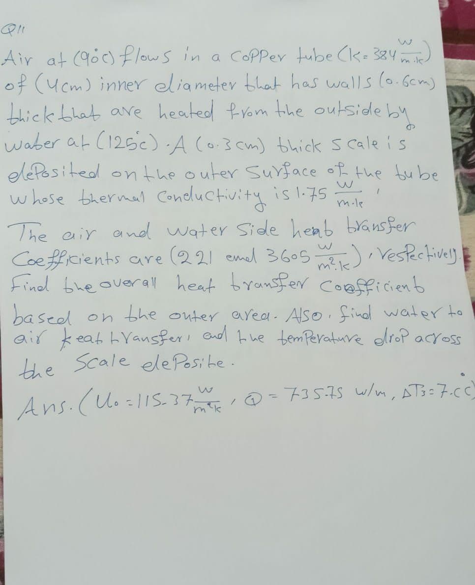 mik.
Air at (90) flows in a Copper tube (k = 384)
of (4cm) inner eliameter that has walls (0.6cm)
thick that are heated from the outside by
waber at (125°C). A (0.3 cm) thick scale is
deposited on the outer surface of the bube
whose thermal Conductivity is 1.75
I
mole
The air and water side hemb bransfer
Coefficients are (22) emel 3605 m), Vespectively.
Find the overall heat transfer coefficient
based on the outer area. Also find water to
air keat transfer, and the temperature drop across
the scale ele Posite.
Ans. (No=115-37015 @ =735.75 W/m, AT3=7.CC)
1