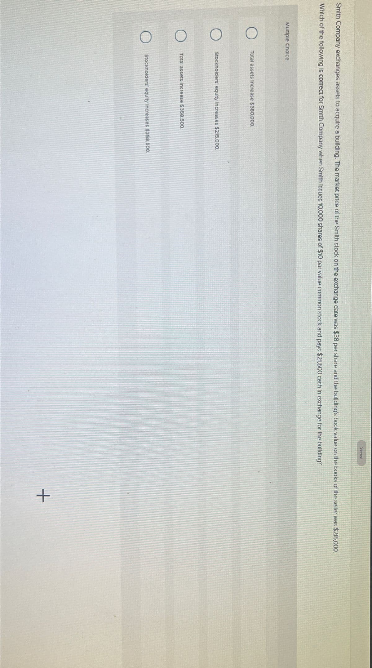 Saved
Smith Company exchanges assets to acquire a building. The market price of the Smith stock on the exchange date was $38 per share and the building's book value on the books of the seller was $215,000.
Which of the following is correct for Smith Company when Smith Issues 10,000 shares of $10 par value common stock and pays $21,500 cash in exchange for the building?
Multiple Choice
Total assets Increase $380,000.
Stockholders' equity Increases $215,000.
Total assets Increase $358.500.
Stockholders' equity increases $358.500.
+
