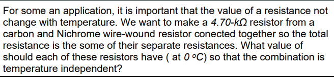 For some an application, it is important that the value of a resistance not
change with temperature. We want to make a 4.70-kQ resistor from a
carbon and Nichrome wire-wound resistor conected together so the total
resistance is the some of their separate resistances. What value of
should each of these resistors have ( at 0 °C) so that the combination is
temperature independent?
