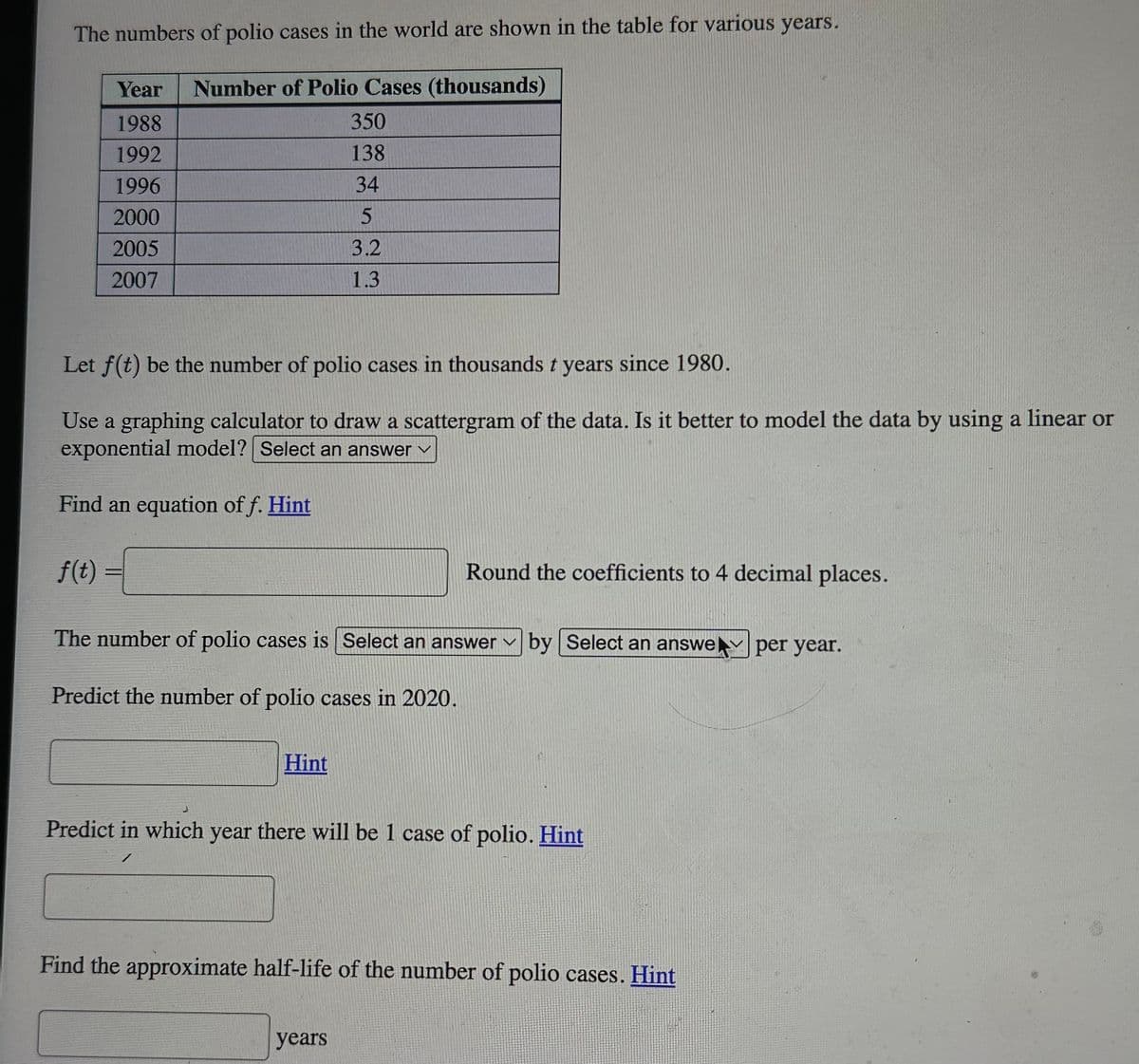 The numbers of polio cases in the world are shown in the table for various years.
Year Number of Polio Cases (thousands)
1988
1992
1996
2000
2005
2007
f(t)
Let f(t) be the number of polio cases in thousands t years since 1980.
Use a graphing calculator to draw a scattergram of the data. Is it better to model the data by using a linear or
exponential model? Select an answer ✓
Find an equation of f. Hint
350
138
34
5
3.2
1.3
Hint
The number of polio cases is Select an answer
Predict the number of polio cases in 2020.
Round the coefficients to 4 decimal places.
years
by
by Select an answe per year.
Select an answe
Predict in which year there will be 1 case of polio. Hint
Find the approximate half-life of the number of polio cases. Hint