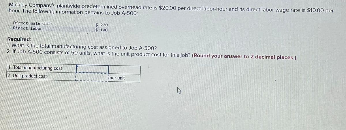 Mickley Company's plantwide predetermined overhead rate is $20.00 per direct labor-hour and its direct labor wage rate is $10.00 per
hour. The following information pertains to Job A-500:
Direct materials
Direct labor
$ 220
$ 100
Required:
1. What is the total manufacturing cost assigned to Job A-500?
2. If Job A-500 consists of 50 units, what is the unit product cost for this job? (Round your answer to 2 decimal places.)
1. Total manufacturing cost
2. Unit product cost
per unit
K