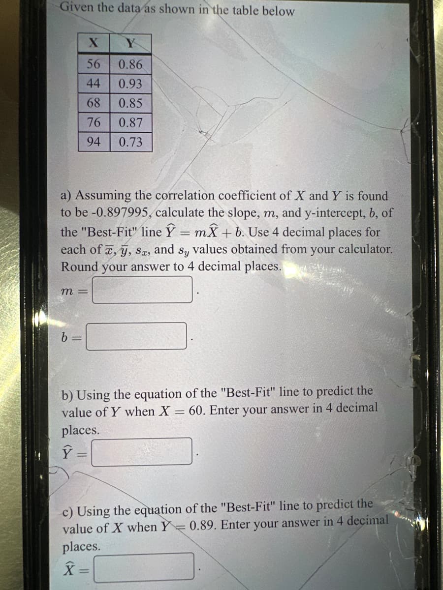 Given the data as shown in the table below
m =
X
56
44
68
76
94
a) Assuming the correlation coefficient of X and Y is found
to be -0.897995, calculate the slope, m, and y-intercept, b, of
the "Best-Fit" line Y = mx + b. Use 4 decimal places for
each of x, y, Sx, and
Sy values obtained from your calculator.
Round your answer to 4 decimal places.
1554-1952
b
Y
0.86
0.93
0.85
0.87
0.73
b) Using the equation of the "Best-Fit" line to predict the
value of Y when X = 60. Enter your answer in 4 decimal
places.
Ý
c) Using the equation of the "Best-Fit" line to predict the
value of X when Y= 0.89. Enter your answer in 4 decimal
places.
X=