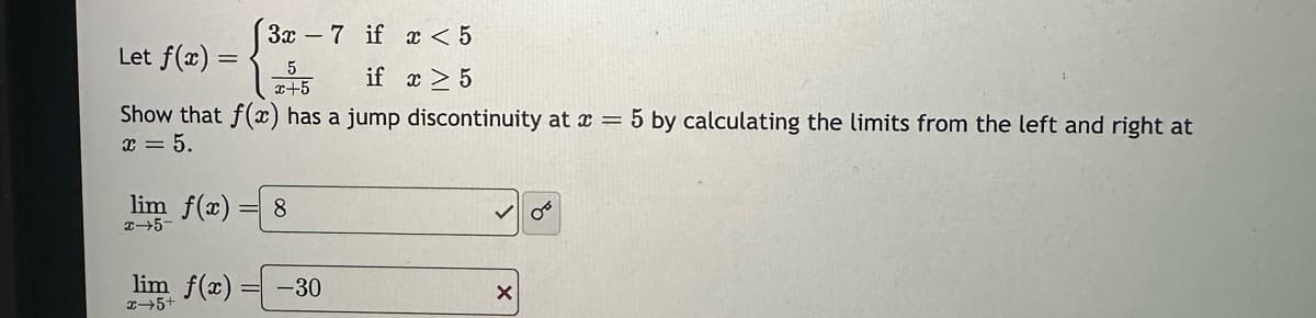 Let f(x) =
if x ≥ 5
Show that f(x) has a jump discontinuity at x = 5 by calculating the limits from the left and right at
x = 5.
3x7 if x < 5
5
x+5
lim f(x) 8
x-5-
lim f(x) = -30
+9+x
5+
X