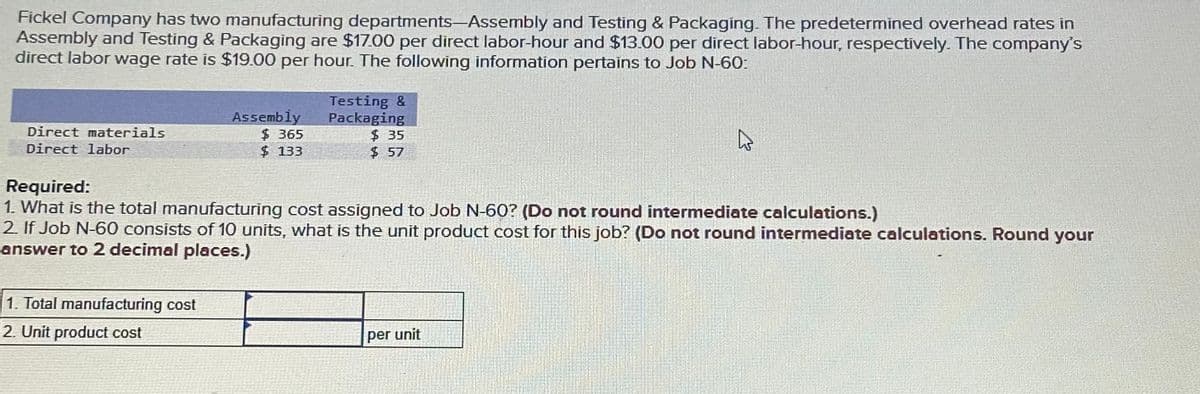 Fickel Company has two manufacturing departments-Assembly and Testing & Packaging. The predetermined overhead rates in
Assembly and Testing & Packaging are $17.00 per direct labor-hour and $13.00 per direct labor-hour, respectively. The company's
direct labor wage rate is $19.00 per hour. The following information pertains to Job N-60:
Direct materials
Direct labor
Assembly
$365
$ 133
1. Total manufacturing cost
2. Unit product cost
Testing &
Packaging
$35
$57
Required:
1. What is the total manufacturing cost assigned to Job N-60? (Do not round intermediate calculations.)
2. If Job N-60 consists of 10 units, what is the unit product cost for this job? (Do not round intermediate calculations. Round your
answer to 2 decimal places.)
per unit