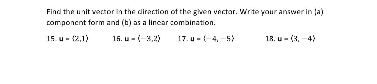 Find the unit vector in the direction of the given vector. Write your answer in (a)
component form and (b) as a linear combination.
15. u =
16. u = (-3,2)
17. u = (-4, –5)
18. u =
(3, –4)
