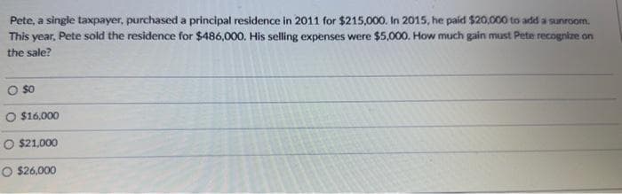 Pete, a single taxpayer, purchased a principal residence in 2011 for $215,000. In 2015, he paid $20,000 to add a sunroom.
This year, Pete sold the residence for $486,000. His selling expenses were $5,000. How much gain must Pete recognize on
the sale?
0 $0
$16,000
O $21,000
O $26,000