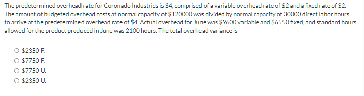 The predetermined overhead rate for Coronado Industries is $4, comprised of a variable overhead rate of $2 and a fixed rate of $2.
The amount of budgeted overhead costs at normal capacity of $120000 was divided by normal capacity of 30000 direct labor hours,
to arrive at the predetermined overhead rate of $4. Actual overhead for June was $9600 variable and $6550 fixed, and standard hours
allowed for the product produced in June was 2100 hours. The total overhead variance is
$2350 F.
$7750 F.
$7750 U.
O $2350 U