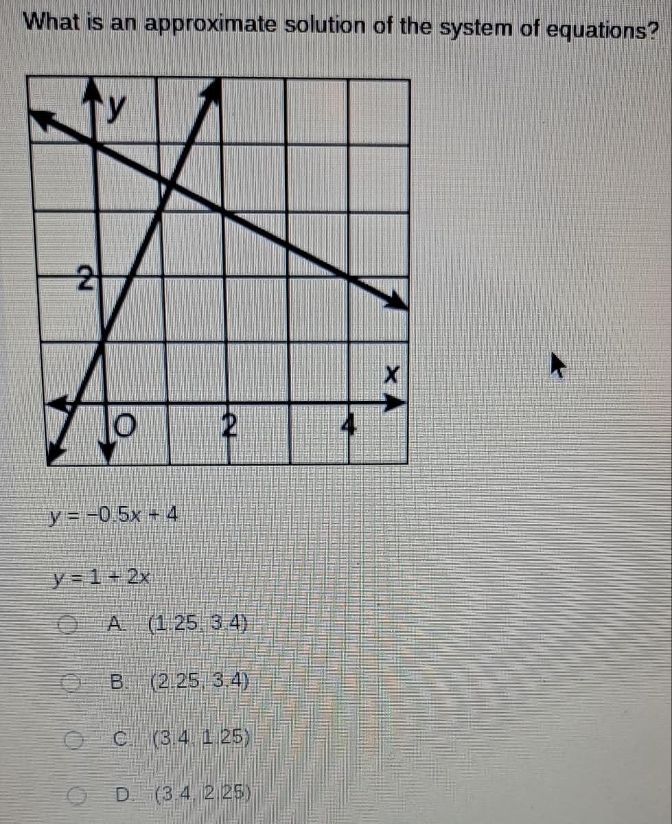 What is an approximate solution of the system of equations?
2
y
O
y = -0.5x + 4
e
y = 1+ 2x
O A. (1.25, 3.4)
OB. (2.25, 3.4)
OC. (3.4. 1.25)
D. (3.4, 2.25)
X