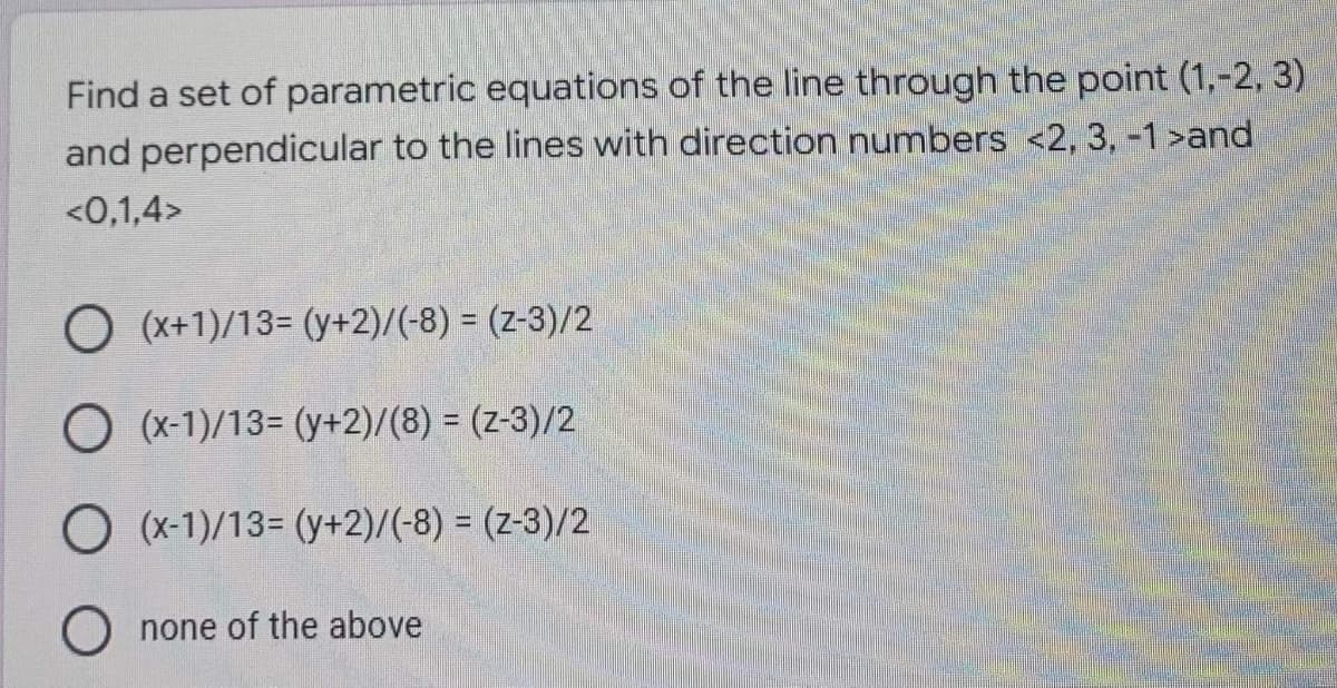 Find a set of parametric equations of the line through the point (1,-2, 3)
and perpendicular to the lines with direction numbers <2, 3, -1 >and
<0,1,4>
O (x+1)/13= (y+2)/(-8) = (2-3)/2
O (x-1)/13= (y+2)/(8) = (2-3)/2
O (x-1)/13= (y+2)/(-8) = (2-3)/2
O none of the above