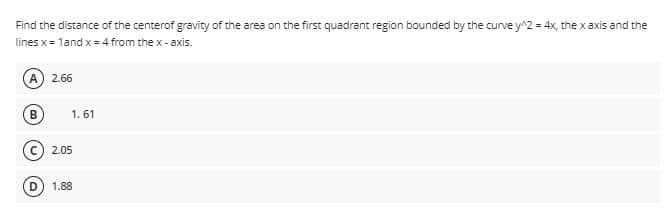 Find the distance of the centerof gravity of the area on the first quadrant region bounded by the curve y^2 = 4x, the x axis and the
lines x= 1and x=4 from the x-axis.
A
2.66
B
1. 61
2.05
1.88
