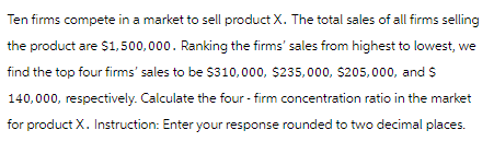 Ten firms compete in a market to sell product X. The total sales of all firms selling
the product are $1,500,000. Ranking the firms' sales from highest to lowest, we
find the top four firms' sales to be $310,000, $235,000, $205,000, and $
140,000, respectively. Calculate the four-firm concentration ratio in the market
for product X. Instruction: Enter your response rounded to two decimal places.