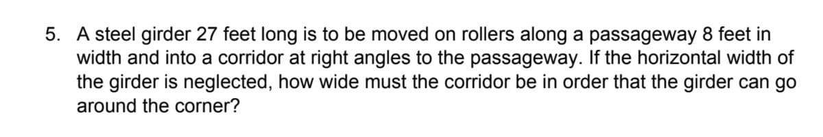 5. A steel girder 27 feet long is to be moved on rollers along a passageway 8 feet in
width and into a corridor at right angles to the passageway. If the horizontal width of
the girder is neglected, how wide must the corridor be in order that the girder can go
around the corner?
