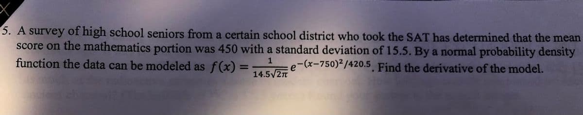 5. A survey of high school seniors from a certain school district who took the SAT has determined that the mean
score on the mathematics portion was 450 with a standard deviation of 15.5. By a normal probability density
function the data can be modeled as f(x) =
1
e-(x-750)2/420.5 Find the derivative of the model.
14.5V2n
