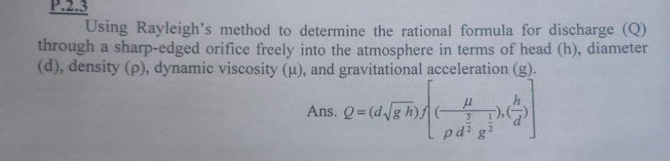 P.2.3
Using Rayleigh's method to determine the rational formula for discharge (Q)
through a sharp-edged orifice freely into the atmosphere in terms of head (h), diameter
(d), density (p), dynamic viscosity (u), and gravitational acceleration (g).
Ans. Q= (d/g h) G
pd? g
