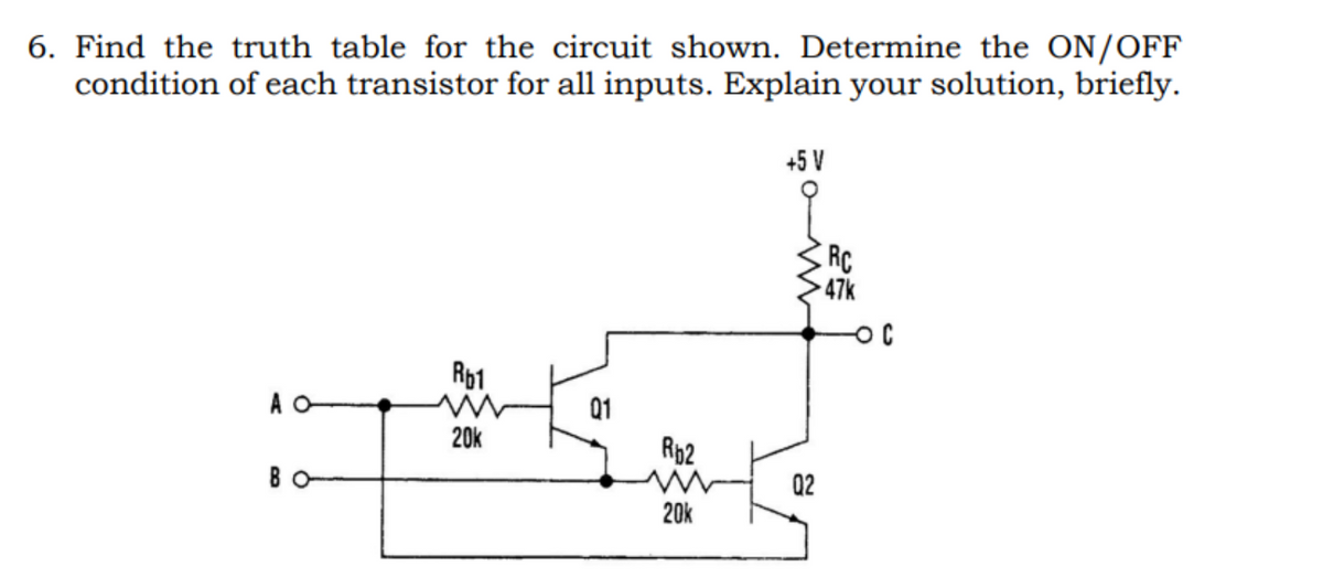 6. Find the truth table for the circuit shown. Determine the ON/OFF
condition of each transistor for all inputs. Explain your solution, briefly.
A O
Rb1
20k
01
Rb2
20k
+5 V
02
RC
47k
-OC