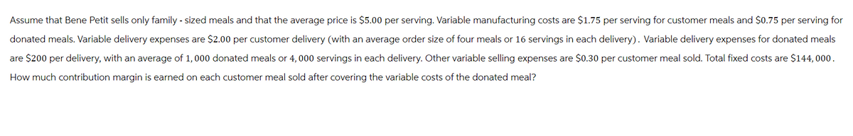 Assume that Bene Petit sells only family - sized meals and that the average price is $5.00 per serving. Variable manufacturing costs are $1.75 per serving for customer meals and $0.75 per serving for
donated meals. Variable delivery expenses are $2.00 per customer delivery (with an average order size of four meals or 16 servings in each delivery). Variable delivery expenses for donated meals
are $200 per delivery, with an average of 1,000 donated meals or 4,000 servings in each delivery. Other variable selling expenses are $0.30 per customer meal sold. Total fixed costs are $144,000.
How much contribution margin is earned on each customer meal sold after covering the variable costs of the donated meal?