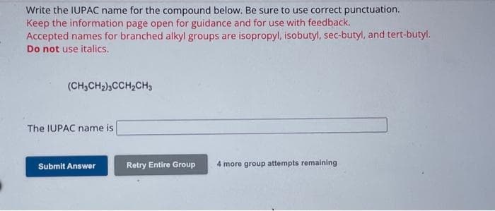 **Exercise: Determining IUPAC Names for Compounds**

Write the IUPAC name for the compound below. Be sure to use correct punctuation.

Keep the information page open for guidance and for use with feedback. Accepted names for branched alkyl groups are isopropyl, isobutyl, sec-butyl, and tert-butyl. Do not use italics.

**Compound:**

(CH₃CH₂)₃CCH₂CH₃

**Input:**

The IUPAC name is [_________________________]

**Actions:**

- **Submit Answer**
- **Retry Entire Group** (4 more group attempts remaining)

This section allows students to enter the IUPAC name for the given compound, providing a platform for practice in naming organic compounds systematically according to IUPAC rules. The options to submit the answer or retry after feedback aid in learning and mastering the concepts.