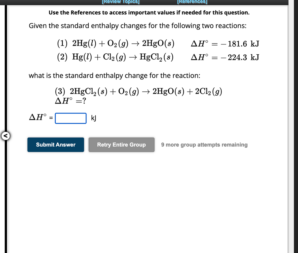 [Review Topics]
[References]
Use the References to access important values if needed for this question.
Given the standard enthalpy changes for the following two reactions:
AH°
(1) 2Hg(1) + O2(g) → 2HgO(s)
(2) Hg(1) + Cl₂ (g) → HgCl₂ (s)
what is the standard enthalpy change for the reaction:
=
ΔΗ° =
ΔΗ°
Submit Answer
kJ
=
(3) 2HgCl₂ (s) + O₂(g) → 2HgO(s) + 2Cl₂(g)
AH° = ?
- 181.6 kJ
- 224.3 kJ
Retry Entire Group 9 more group attempts remaining