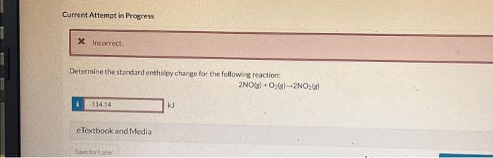 **Current Attempt in Progress**

**❌ Incorrect.**

Determine the standard enthalpy change for the following reaction:

\[ 2 \text{NO(g)} + \text{O}_2(\text{g}) \rightarrow 2 \text{NO}_2(\text{g}) \]

\[ \Delta H = 114.14 \text{ kJ} \]

**eTextbook and Media**

[Save for Later]  

### Explanation:

The image shows a question from a chemistry problem set asking students to determine the standard enthalpy change for a chemical reaction. The reaction is given as:

\[ 2 \text{NO(g)} + \text{O}_2(\text{g}) \rightarrow 2 \text{NO}_2(\text{g}) \]

The user input the value "114.14 kJ" as the enthalpy change, but the system marked this answer as incorrect.

**Note**: This transcription and analysis are provided for educational purposes to help students understand the type of feedback they might receive when solving enthalpy problems.