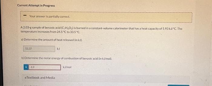 **Title: Calorimetry Calculation of Benzoic Acid Combustion**

**Experiment Overview:**
A given sample of benzoic acid (C₇H₆O₂), weighing 2.03 grams, is combusted in a constant-volume calorimeter with a heat capacity of 5.93 kJ/°C. The temperature recorded in the calorimeter increases from 24.5 °C to 33.5 °C.

**Tasks:**

a) **Determining the Amount of Heat Released (in kJ):**
To find the amount of heat (q) released, we use the formula:
\[ q = C \times \Delta T \]
Where:
- \( C \) is the heat capacity of the calorimeter.
- \( \Delta T \) is the change in temperature.

Given:
- \( C = 5.93 \) kJ/°C
- \( \Delta T = (33.5 - 24.5) °C = 9 °C \)

So,
\[ q = 5.93 \times 9 = 53.37 \text{ kJ} \]

b) **Determining the Molar Energy of Combustion of Benzoic Acid (in kJ/mol):**
We need to calculate the molar energy of combustion for benzoic acid. 

- The molar mass of benzoic acid (C₇H₆O₂) is computed using the periodic table:
  \[ (\text{7 Carbon} \times 12.01) + (\text{6 Hydrogen} \times 1.01) + (\text{2 Oxygen} \times 16.00) \]
  \[ = 84.07 + 6.06 + 32.00 \]
  \[ = 122.13 \text{ g/mol} \]

Using the heat released in the earlier calculation:
Given sample weight = 2.03 g

To find the heat released per mole:
\[ \text{Moles of benzoic acid} = \frac{2.03 \text{ g}}{122.13 \text{ g/mol}} \approx 0.0166 \text{ mol} \]

The molar heat of combustion is then:
\[ \text{Molar energy (kJ/mol)} = \frac{q}{\text{moles of benzo
