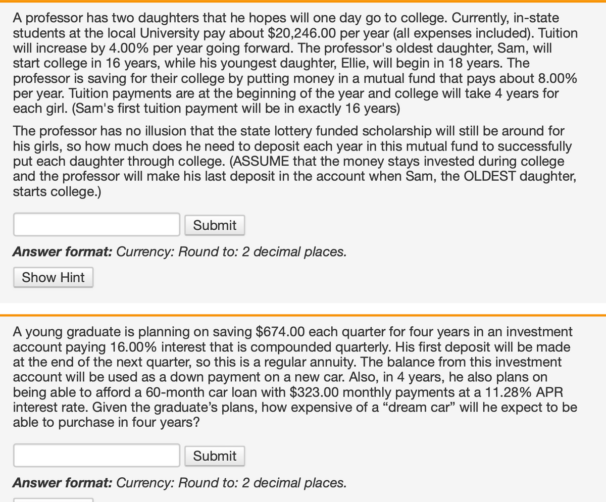 A professor has two daughters that he hopes will one day go to college. Currently, in-state
students at the local University pay about $20,246.00 per year (all expenses included). Tuition
will increase by 4.00% per year going forward. The professor's oldest daughter, Sam, will
start college in 16 years, while his youngest daughter, Ellie, will begin in 18 years. The
professor is saving for their college by putting money in a mutual fund that pays about 8.00%
per year. Tuition payments are at the beginning of the year and college will take 4 years for
each girl. (Sam's first tuition payment will be in exactly 16 years)
The professor has no illusion that the state lottery funded scholarship will still be around for
his girls, so how much does he need to deposit each year in this mutual fund to successfully
put each daughter through college. (ASSUME that the money stays invested during college
and the professor will make his last deposit in the account when Sam, the OLDEST daughter,
starts college.)
Submit
Answer format: Currency: Round to: 2 decimal places.
Show Hint
A young graduate is planning on saving $674.00 each quarter for four years in an investment
account paying 16.00% interest that is compounded quarterly. His first deposit will be made
at the end of the next quarter, so this is a regular annuity. The balance from this investment
account will be used as a down payment on a new car. Also, in 4 years, he also plans on
being able to afford a 60-month car loan with $323.00 monthly payments at a 11.28% APR
interest rate. Given the graduate's plans, how expensive of a "dream car" will he expect to be
able to purchase in four years?
Submit
Answer format: Currency: Round to: 2 decimal places.