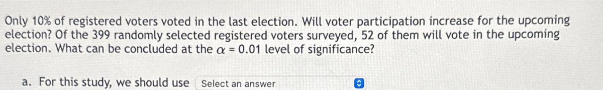 Only 10% of registered voters voted in the last election. Will voter participation increase for the upcoming
election? Of the 399 randomly selected registered voters surveyed, 52 of them will vote in the upcoming
election. What can be concluded at the a = 0.01 level of significance?
a. For this study, we should use Select an answer