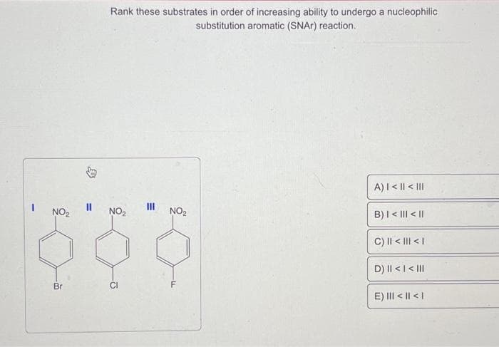 NO₂
Br
11
Rank these substrates in order of increasing ability to undergo a nucleophilic
substitution aromatic (SNA) reaction.
NO₂
CI
E
III
NO₂
-LL
A) | < || < |||
B) | < ||| < ||
C) || < ||| < |
D) || < | < |||
E) ||| < || < |
