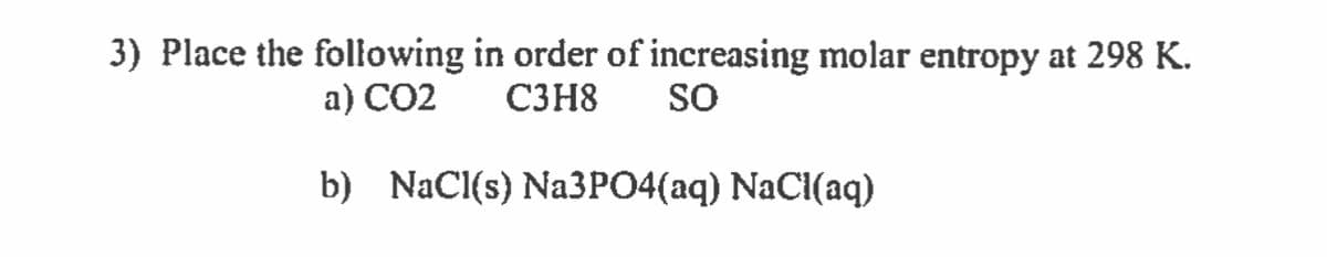 3) Place the following in order of increasing molar entropy at 298 K.
a) CO2
C3H8 SO
b) NaCl(s) Na3PO4(aq) NaCl(aq)