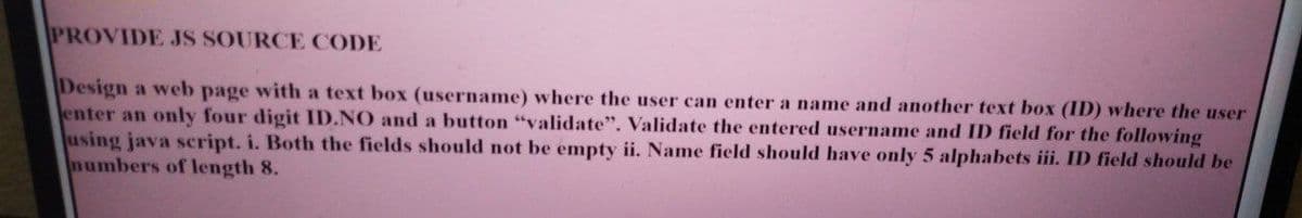 PROVIDE JS SOURCE CODE
Design a web page with a text box (username) where the user can enter a name and another text box (ID) where the user
enter an only four digit ID.NO and a button "validate". Validate the entered username and ID field for the following
using java script. i. Both the fields should not be empty ii. Name field should have only 5 alphabets iii. ID field should be
numbers of length 8.
