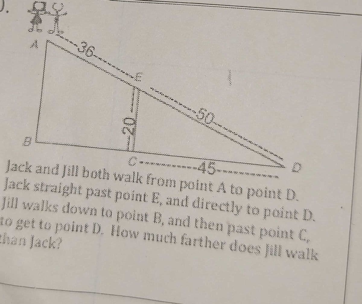 **45***
Jack and Jill both walk from point A to point D.
Jack straight past point E, and directly to point D.
Jill walks down to point B, and then past point C
to get to point D. How much farther does Jill walk
than Jack?