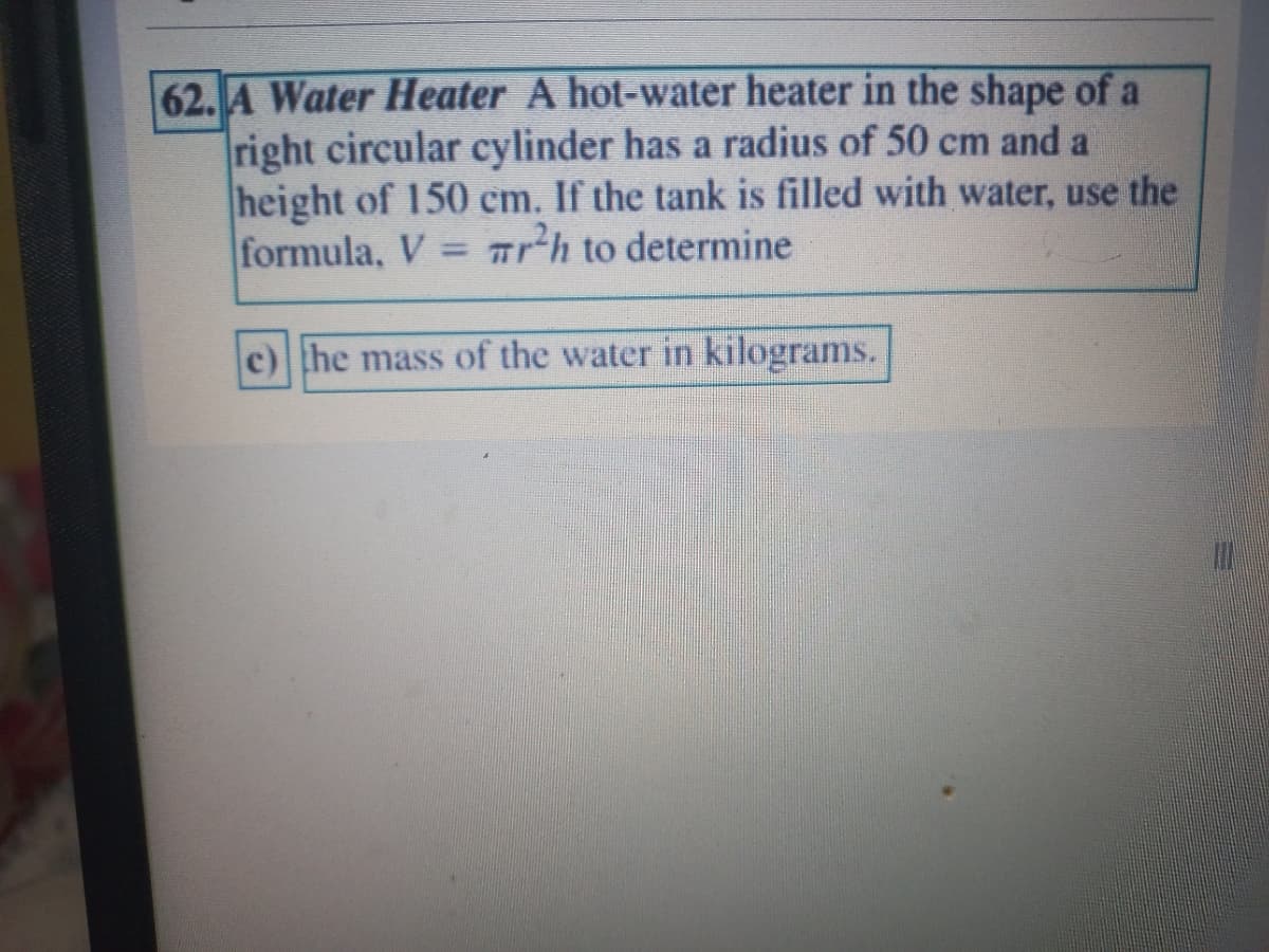 62. A Water Heater A hot-water heater in the shape of a
right circular cylinder has a radius of 50 cm and a
height of 150 cm. If the tank is filled with water, use the
formula, V = r²h to determine
c) the mass of the water in kilograms.