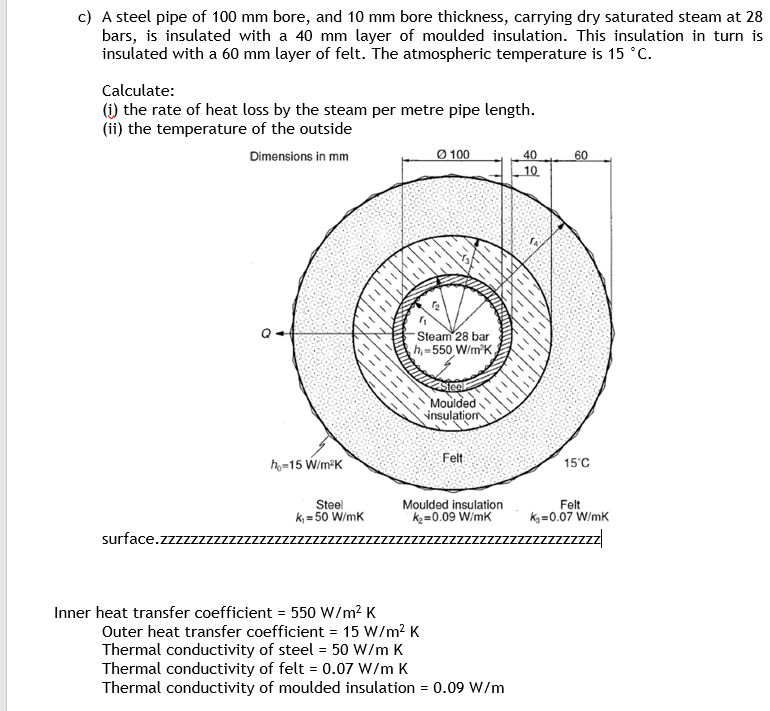 c) A steel pipe of 100 mm bore, and 10 mm bore thickness, carrying dry saturated steam at 28
bars, is insulated with a 40 mm layer of moulded insulation. This insulation in turn is
insulated with a 60 mm layer of felt. The atmospheric temperature is 15 °C.
Calculate:
(i) the rate of heat loss by the steam per metre pipe length.
(ii) the temperature of the outside
Dimensions in mm
surface.zzzzzzz
h₂-15 W/m²K
Steel
k₁=50 W/mK
AVALEHT
Ø100
1₂
"
Steam 28 bar
h-550 W/m²K,
Inner heat transfer coefficient = 550 W/m² K
Outer heat transfer coefficient = 15 W/m² K
Thermal conductivity of steel = 50 W/m K
Thermal conductivity of felt = 0.07 W/m K
Moulded
insulation
Felt
Moulded insulation
K₂=0.09 W/mK
Thermal conductivity of moulded insulation = 0.09 W/m
40
10.
A
60
15°C
Felt
K₁=0.07 W/mK
zzzzzzzz