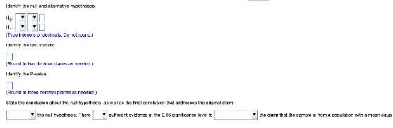 Identify the nul and atemative hypotheses
H₂:
H₂:
(Typo Integers or decimals. Do not round.)
Identify the test statistic
(Round to two decimal places as needed.)
Identify the Pe
(Round to three decimal places as needed.)
State the conclusion about the null hypothesis, as well as the final conclusion that addresses the original claim
the null hypothesis. There
sufficient evidence at the 0.05 significance level to
the claim that the sample is from a population with a mean equal