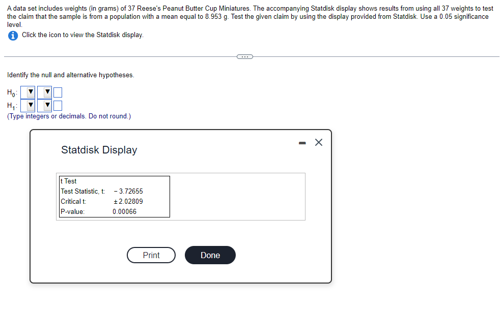 A data set includes weights (in grams) of 37 Reese's Peanut Butter Cup Miniatures. The accompanying Statdisk display shows results from using all 37 weights to test
the claim that the sample is from a population with a mean equal to 8.953 g. Test the given claim by using the display provided from Statdisk. Use a 0.05 significance
level.
Click the icon to view the Statdisk display.
Identify the null and alternative hypotheses.
Ho
▼
H₁:
▼ ▼
(Type integers or decimals. Do not round.)
Statdisk Display
t Test
Test Statistic, t
Critical t
P-value:
-3.72655
+2.02809
0.00066
Print
Done
C