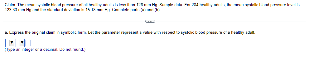 Claim: The mean systolic blood pressure of all healthy adults is less than 126 mm Hg. Sample data: For 284 healthy adults, the mean systolic blood pressure level is
123.33 mm Hg and the standard deviation is 15.18 mm Hg. Complete parts (a) and (b).
C
a. Express the original claim in symbolic form. Let the parameter represent a value with respect to systolic blood pressure of a healthy adult.
▼
(Type an integer or a decimal. Do not round.)