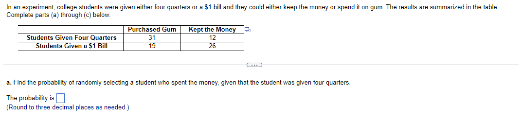 In an experiment, college students were given either four quarters or a $1 bill and they could either keep the money or spend it on gum. The results are summarized in the table.
Complete parts (a) through (c) below.
Students Given Four Quarters
Students Given a $1 Bill
Purchased Gum
31
19
Kept the Money
12
26
C
a. Find the probability of randomly selecting a student who spent the money, given that the student was given four quarters.
The probability is
(Round to three decimal places as needed.)