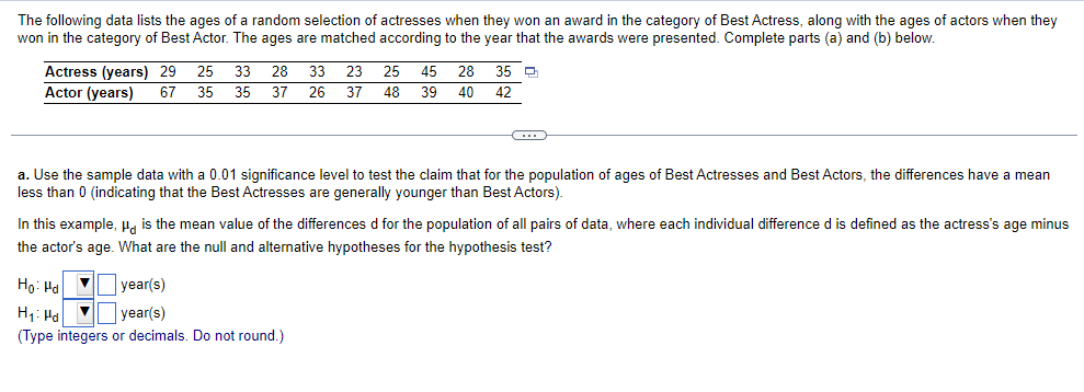 The following data lists the ages of a random selection of actresses when they won an award in the category of Best Actress, along with the ages of actors when they
won in the category of Best Actor. The ages are matched according to the year that the awards were presented. Complete parts (a) and (b) below.
Actress (years) 29 25 33 28 33 23 25 45 28
Actor (years) 67 35 35 37 26 37 48 39 40
35 ₁
42
a. Use the sample data with a 0.01 significance level to test the claim that for the population of ages of Best Actresses and Best Actors, the differences have a mean
less than 0 (indicating that the Best Actresses are generally younger than Best Actors).
In this example, μg is the mean value of the differences d for the population of all pairs of data, where each individual difference d is defined as the actress's age minus
the actor's age. What are the null and alternative hypotheses for the hypothesis test?
Ho: Hd ▼
year(s)
H₁: Pd
▼
year(s)
(Type integers or decimals. Do not round.)