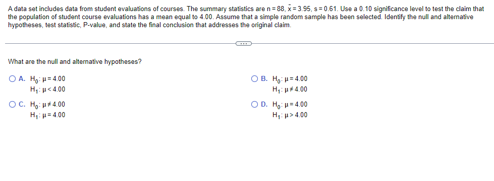 A data set includes data from student evaluations of courses. The summary statistics are n=88, x = 3.95, s= 0.61. Use a 0.10 significance level to test the claim that
the population of student course evaluations has a mean equal to 4.00. Assume that a simple random sample has been selected. Identify the null and alternative
hypotheses, test statistic, P-value, and state the final conclusion that addresses the original claim.
What are the null and alternative hypotheses?
Ο Α.
Ηο: μ = 4.00
Hy: με 4.00
OC. Ho: μ#4.00
H₁:μ= 4.00
C
O B. Ho: 4.00
H₁: μ#4.00
O D. Ho: μ = 4.00
H₁: μ> 4.00