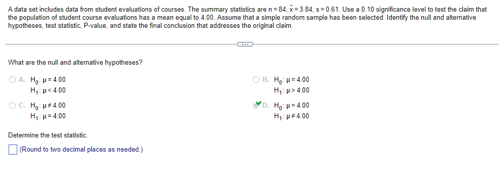 A data set includes data from student evaluations of courses. The summary statistics are n = 84, x= 3.84, s = 0.61. Use a 0.10 significance level to test the claim that
the population of student course evaluations has a mean equal to 4.00. Assume that a simple random sample has been selected. Identify the null and alternative
hypotheses, test statistic, P-value, and state the final conclusion that addresses the original claim.
What are the null and alternative hypotheses?
Ο Α. Ηγ: μ = 4.00
H₁: μ<4.00
OC. Ho: μ#4.00
H₁: H=4.00
Determine the test statistic.
(Round to two decimal places as needed.)
C
OB. Ho: 4.00
Hy: μ > 4.00
D. Ho: μ= 4.00
H₁: 4.00