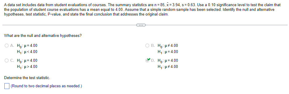 A data set includes data from student evaluations of courses. The summary statistics are n = 85, x= 3.94, s = 0.63. Use a 0.10 significance level to test the claim that
the population of student course evaluations has a mean equal to 4.00. Assume that a simple random sample has been selected. Identify the null and alternative
hypotheses, test statistic, P-value, and state the final conclusion that addresses the original claim.
What are the null and alternative hypotheses?
Ο Α. Ηρ: μ = 4.00
Hy:μ < 4.00
OC. Ho: H=4.00
H,:μ > 4.00
Determine the test statistic.
(Round to two decimal places as needed.)
C
O B. Ho: μ#4.00
Hy: μ = 4.00
D. Ho: μ= 4.00
H₁: μ#4.00