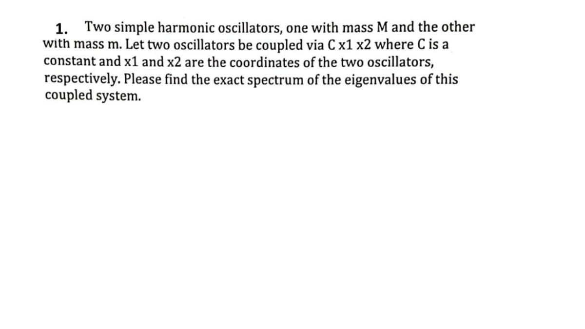 1. Two simple harmonic oscillators, one with mass M and the other
with mass m. Let two oscillators be coupled via C x1 x2 where C is a
constant and x1 and x2 are the coordinates of the two oscillators,
respectively. Please find the exact spectrum of the eigenvalues of this
coupled system.
