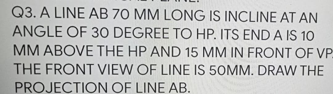 Q3. A LINE AB 70 MM LONG IS INCLINE AT AN
ANGLE OF 30 DEGREE TO HP. ITS END A IS 10
MM ABOVE THE HP AND 15 MM IN FRONT OF VP_
THE FRONT VIEW OF LINE IS 50MM. DRAW THE
PROJECTION OF LINE AB.
